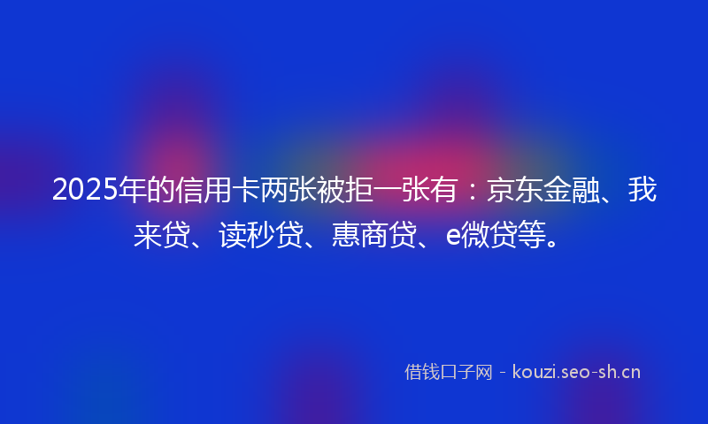 2025年的信用卡两张被拒一张有：京东金融、我来贷、读秒贷、惠商贷、e微贷等。