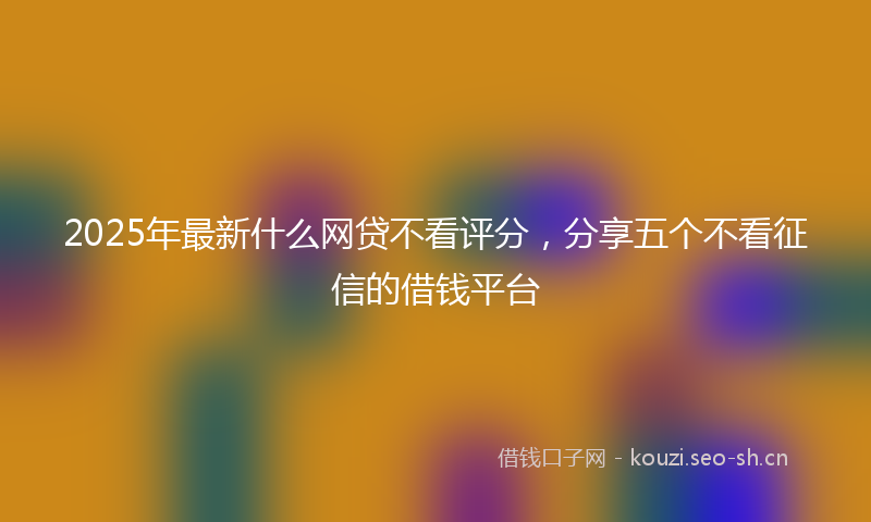 2025年最新什么网贷不看评分，分享五个不看征信的借钱平台