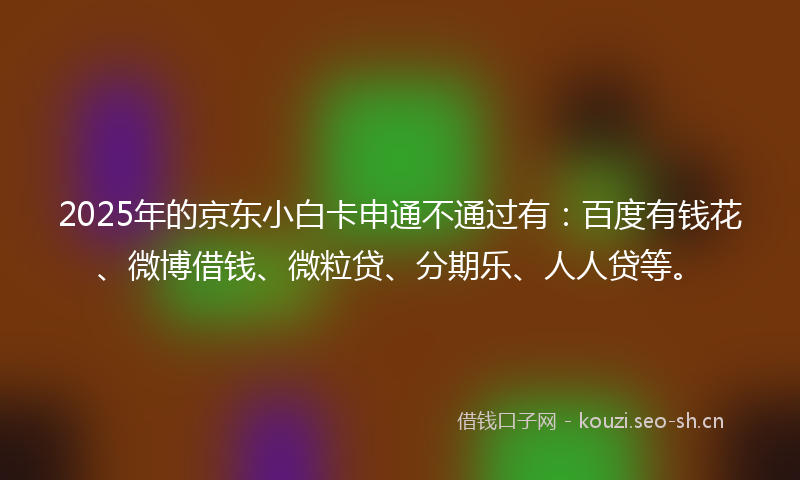 2025年的京东小白卡申通不通过有：百度有钱花、微博借钱、微粒贷、分期乐、人人贷等。
