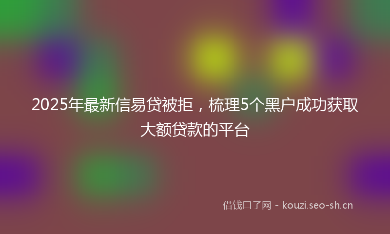 2025年最新信易贷被拒,梳理5个黑户成功获取大额贷款的平台