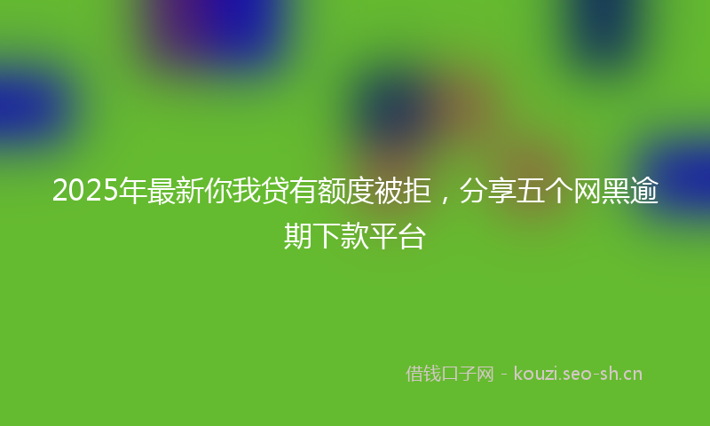2025年最新你我贷有额度被拒，分享五个网黑逾期下款平台