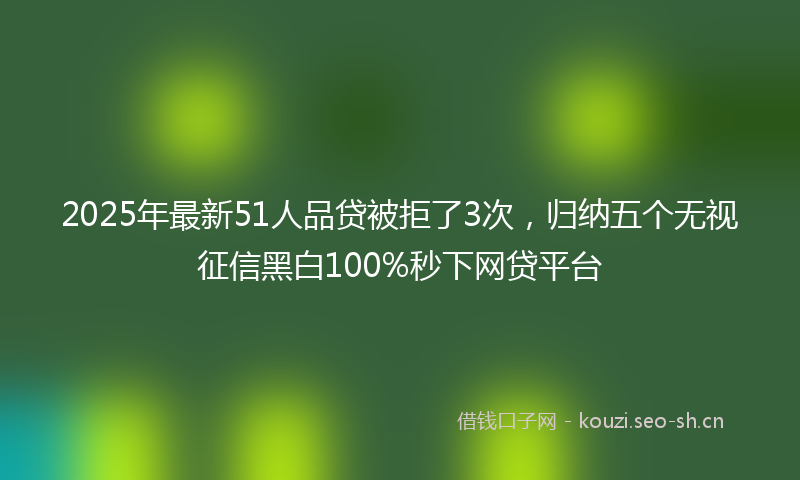 2025年最新51人品贷被拒了3次，归纳五个无视征信黑白100%秒下网贷平台