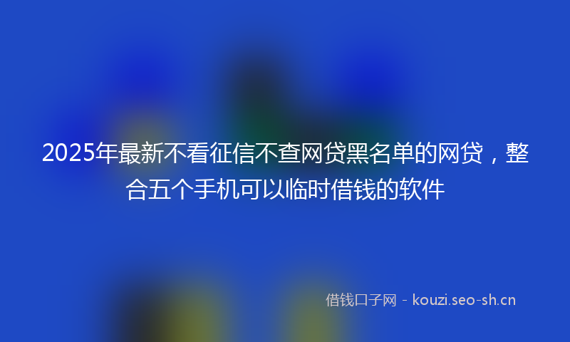 2025年最新不看征信不查网贷黑名单的网贷，整合五个手机可以临时借钱的软件