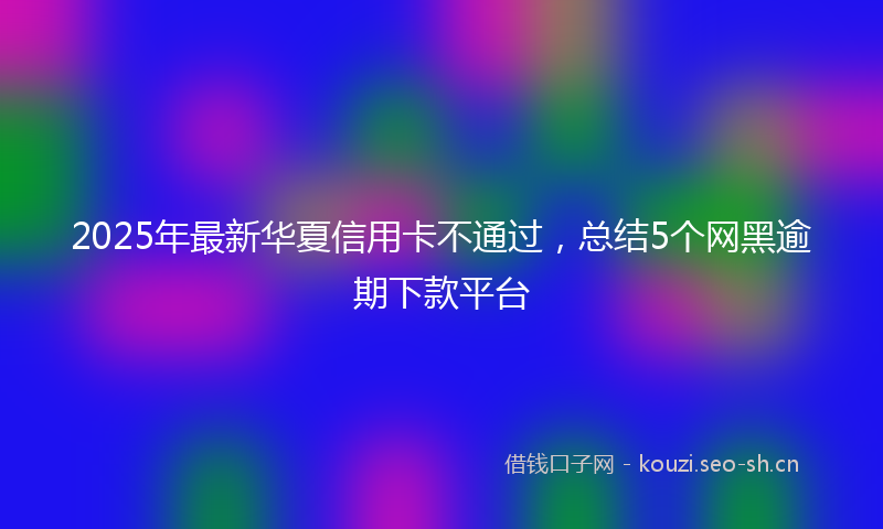 2025年最新华夏信用卡不通过，总结5个网黑逾期下款平台