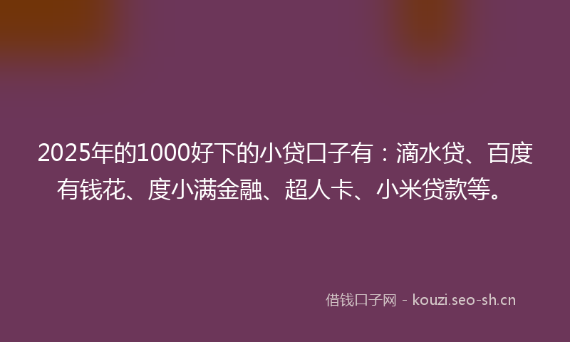 2025年的1000好下的小贷口子有：滴水贷、百度有钱花、度小满金融、超人卡、小米贷款等。