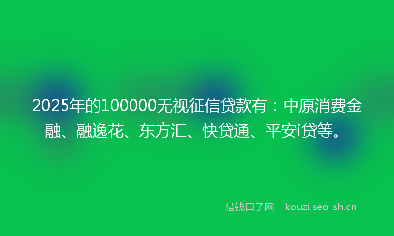 2025年的100000无视征信贷款有：中原消费金融、融逸花、东方汇、快贷通、平安i贷等。