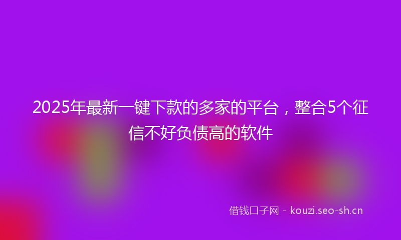 2025年最新一键下款的多家的平台，整合5个征信不好负债高的软件