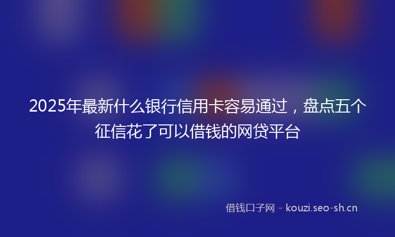 2025年最新什么银行信用卡容易通过，盘点五个征信花了可以借钱的网贷平台