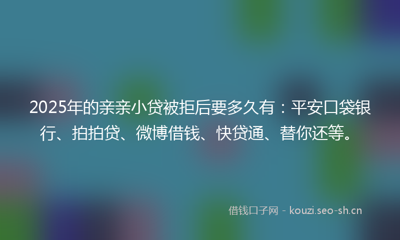 2025年的亲亲小贷被拒后要多久有：平安口袋银行、拍拍贷、微博借钱、快贷通、替你还等。