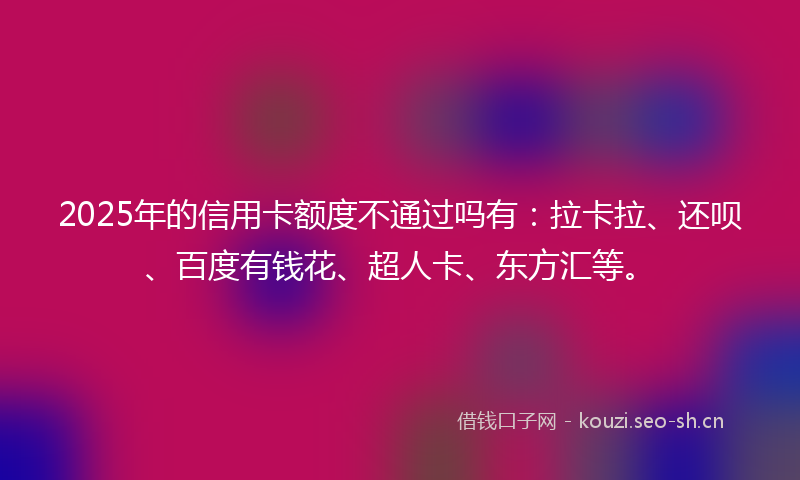 2025年的信用卡额度不通过吗有：拉卡拉、还呗、百度有钱花、超人卡、东方汇等。