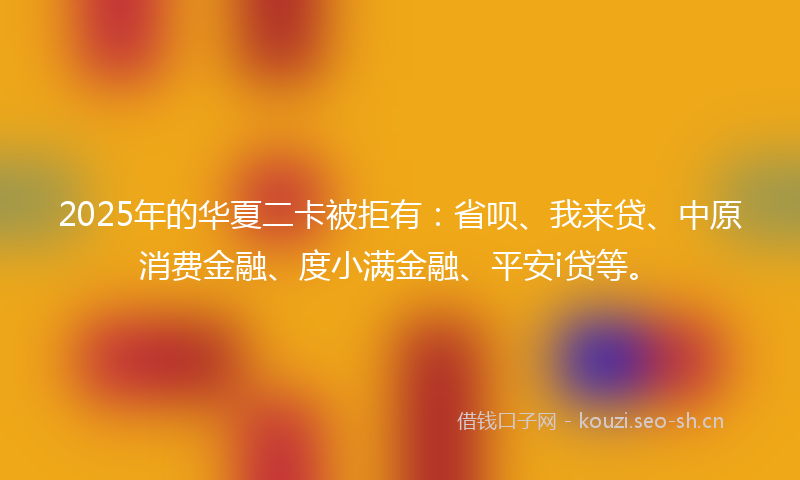 2025年的华夏二卡被拒有：省呗、我来贷、中原消费金融、度小满金融、平安i贷等。
