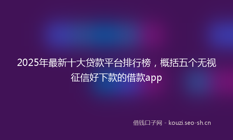2025年最新十大贷款平台排行榜，概括五个无视征信好下款的借款app