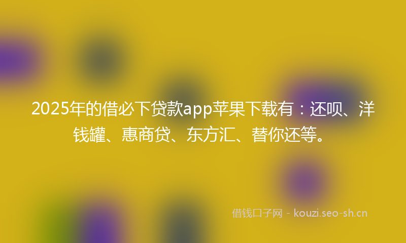 2025年的借必下贷款app苹果下载有：还呗、洋钱罐、惠商贷、东方汇、替你还等。