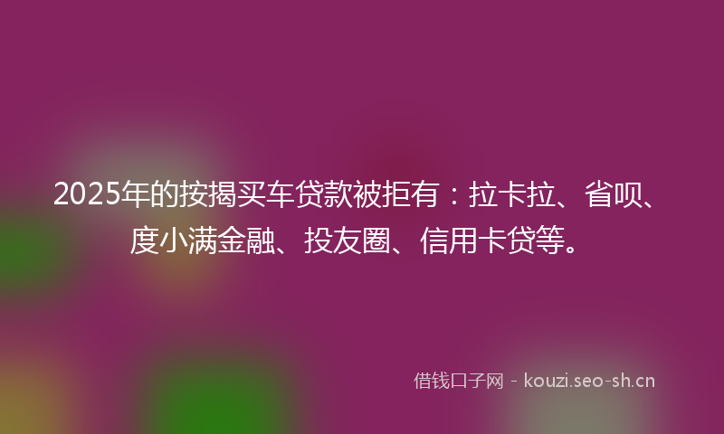 2025年的按揭买车贷款被拒有：拉卡拉、省呗、度小满金融、投友圈、信用卡贷等。