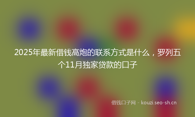 2025年最新借钱高炮的联系方式是什么，罗列五个11月独家贷款的口子