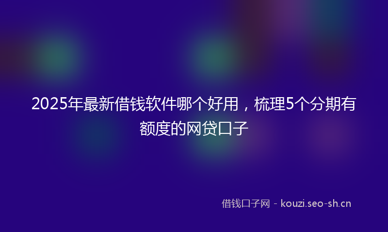 2025年最新借钱软件哪个好用,梳理5个分期有额度的网贷口子