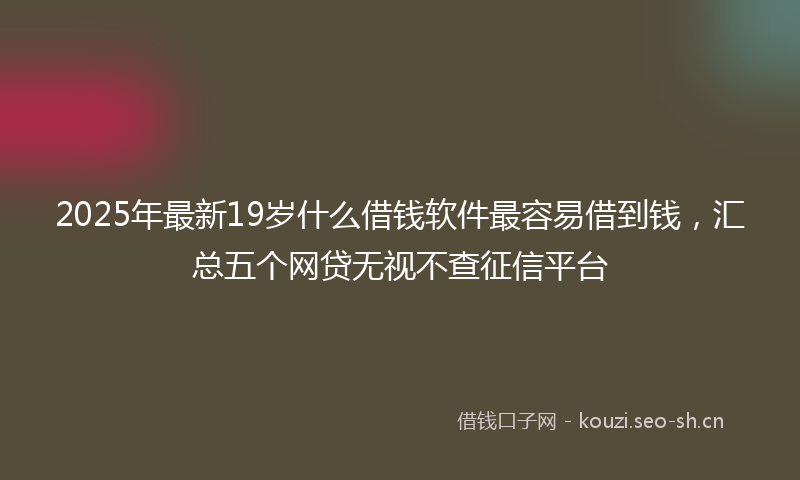 2025年最新19岁什么借钱软件最容易借到钱，汇总五个网贷无视不查征信平台