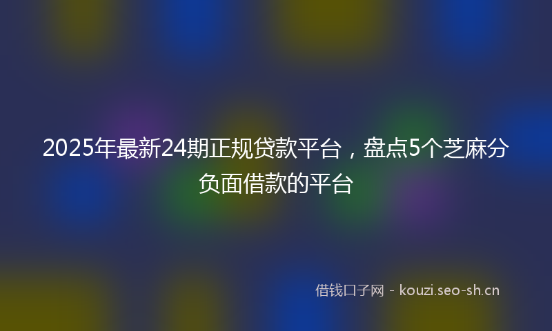 2025年最新24期正规贷款平台，盘点5个芝麻分负面借款的平台