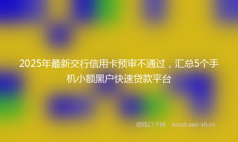 2025年最新交行信用卡预审不通过，汇总5个手机小额黑户快速贷款平台