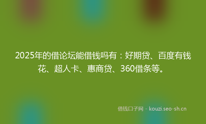 2025年的借论坛能借钱吗有：好期贷、百度有钱花、超人卡、惠商贷、360借条等。