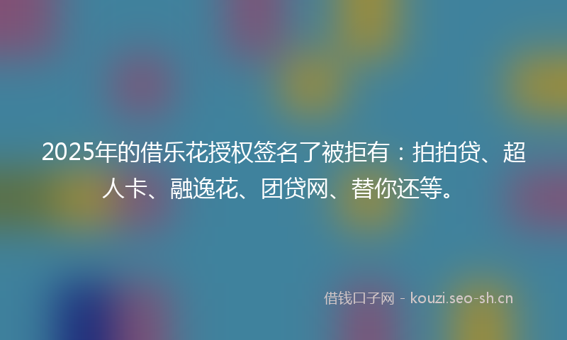 2025年的借乐花授权签名了被拒有：拍拍贷、超人卡、融逸花、团贷网、替你还等。