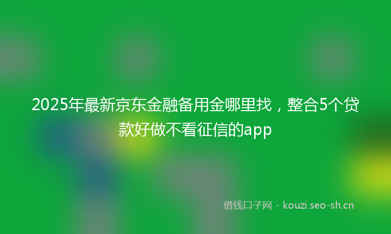 2025年最新京东金融备用金哪里找，整合5个贷款好做不看征信的app