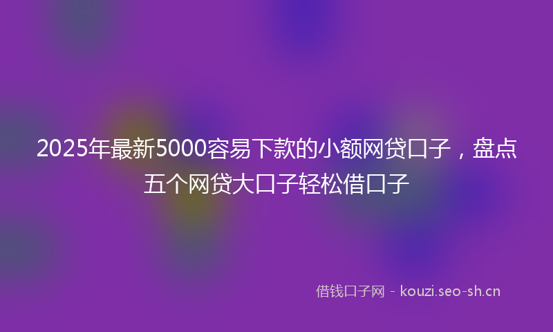 2025年最新5000容易下款的小额网贷口子，盘点五个网贷大口子轻松借口子