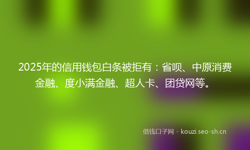 2025年的信用钱包白条被拒有：省呗、中原消费金融、度小满金融、超人卡、团贷网等。