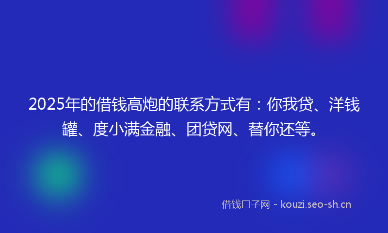2025年的借钱高炮的联系方式有：你我贷、洋钱罐、度小满金融、团贷网、替你还等。