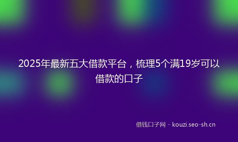 2025年最新五大借款平台，梳理5个满19岁可以借款的口子