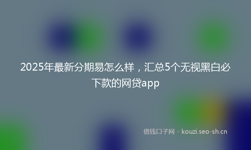 2025年最新分期易怎么样，汇总5个无视黑白必下款的网贷app