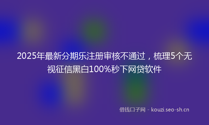 2025年最新分期乐注册审核不通过，梳理5个无视征信黑白100%秒下网贷软件