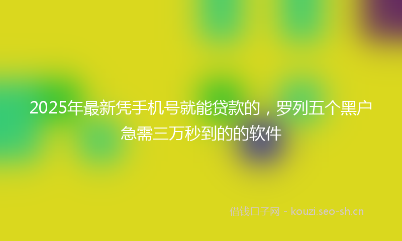 2025年最新凭手机号就能贷款的，罗列五个黑户急需三万秒到的的软件