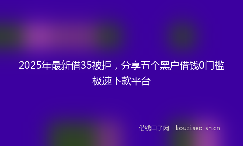 2025年最新借35被拒，分享五个黑户借钱0门槛极速下款平台