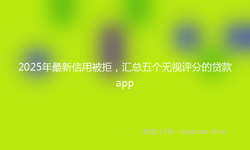 2025年最新信用被拒，汇总五个无视评分的贷款app