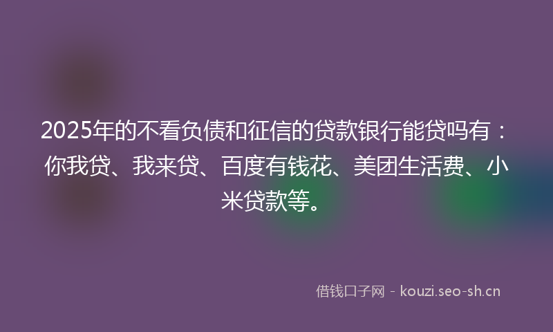 2025年的不看负债和征信的贷款银行能贷吗有：你我贷、我来贷、百度有钱花、美团生活费、小米贷款等。