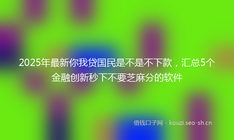 2025年最新你我贷国民是不是不下款，汇总5个金融创新秒下不要芝麻分的软件