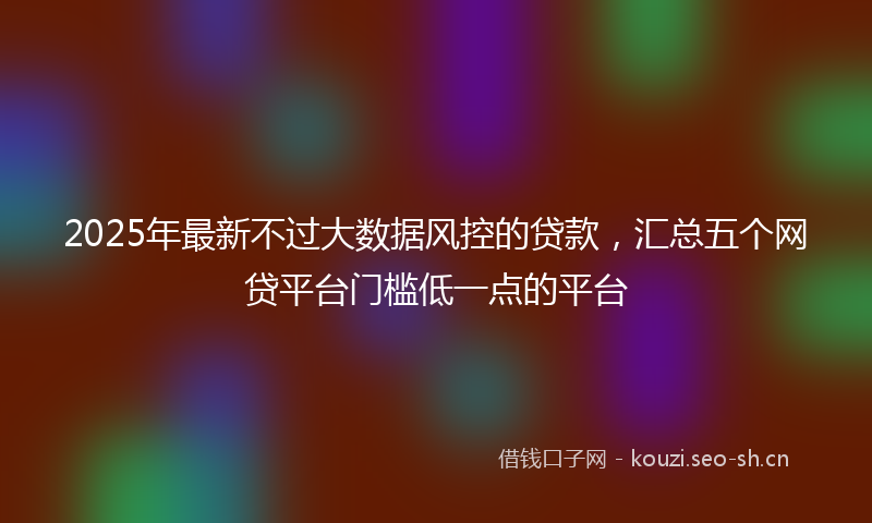 2025年最新不过大数据风控的贷款，汇总五个网贷平台门槛低一点的平台