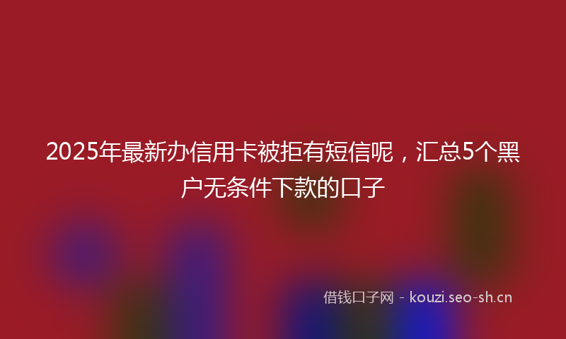 2025年最新办信用卡被拒有短信呢，汇总5个黑户无条件下款的口子