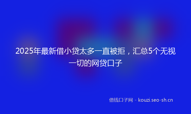 2025年最新借小贷太多一直被拒，汇总5个无视一切的网贷口子