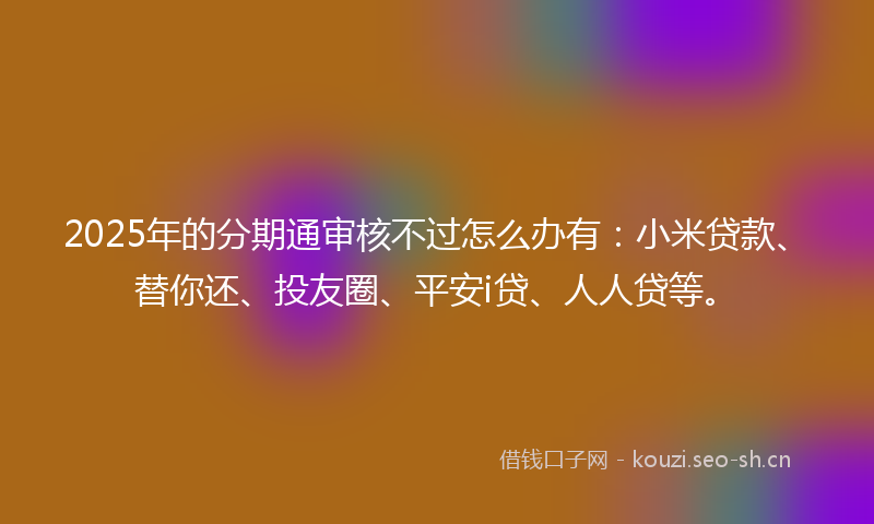 2025年的分期通审核不过怎么办有：小米贷款、替你还、投友圈、平安i贷、人人贷等。