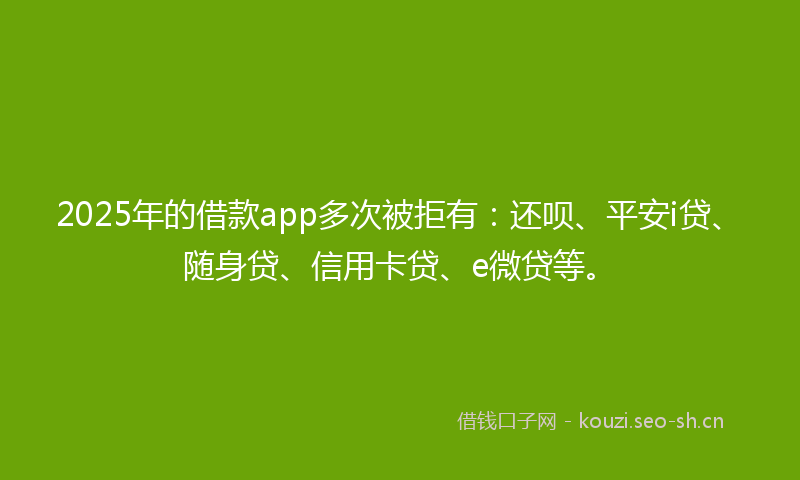 2025年的借款app多次被拒有：还呗、平安i贷、随身贷、信用卡贷、e微贷等。