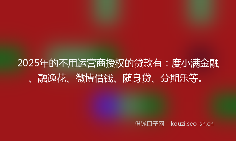 2025年的不用运营商授权的贷款有：度小满金融、融逸花、微博借钱、随身贷、分期乐等。