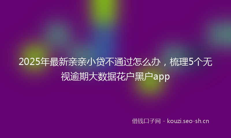 2025年最新亲亲小贷不通过怎么办，梳理5个无视逾期大数据花户黑户app