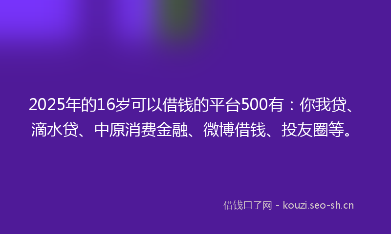 2025年的16岁可以借钱的平台500有：你我贷、滴水贷、中原消费金融、微博借钱、投友圈等。