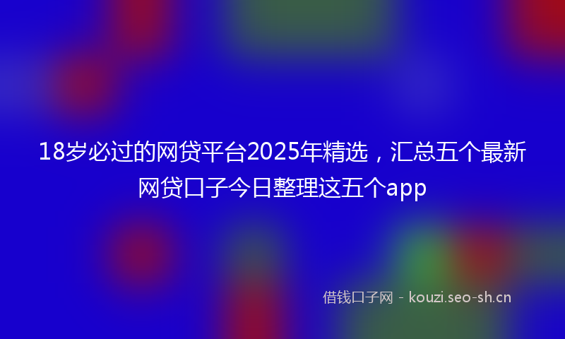 18岁必过的网贷平台2025年精选，汇总五个最新网贷口子今日整理这五个app