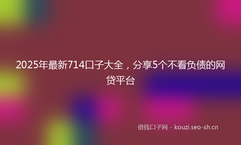 2025年最新714口子大全，分享5个不看负债的网贷平台