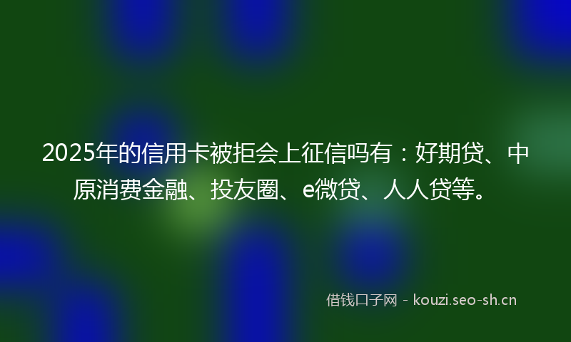 2025年的信用卡被拒会上征信吗有：好期贷、中原消费金融、投友圈、e微贷、人人贷等。