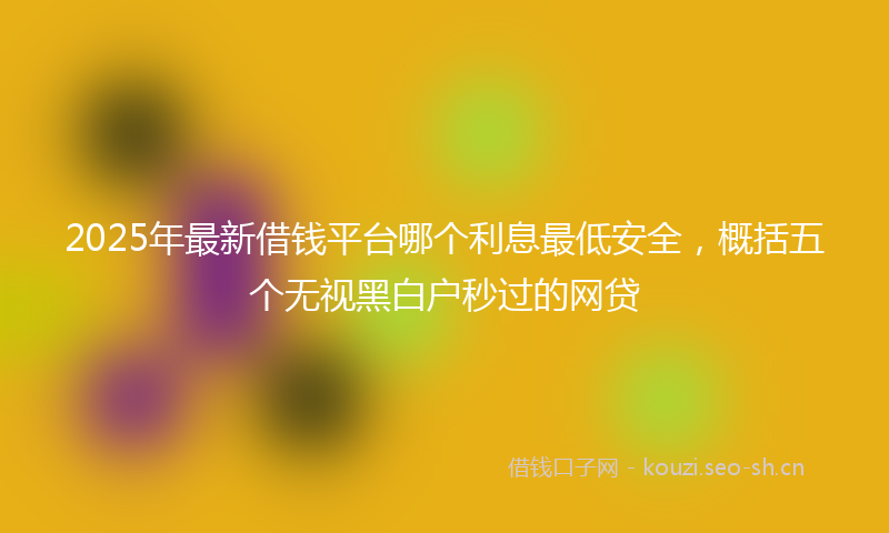 2025年最新借钱平台哪个利息最低安全,概括五个无视黑白户秒过的网贷
