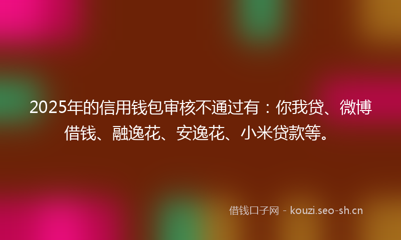 2025年的信用钱包审核不通过有：你我贷、微博借钱、融逸花、安逸花、小米贷款等。